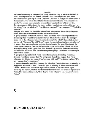 ten did.
Two Eskimos sitting in a kayak were chilly, but when they lit a fire in the craft, it
sank, proving once and for all that you can't have your kayak and heat it too.
Two boll weevils grew up in South Carolina. One went to Hollywood and became a
famous actor. The other stayed behind in the cotton fields and ever amounted to
much. The second one, naturally, became known as the lesser of two weevils.
Two atoms are walking down the street and they run into each other. One says to
the other, Are you all right?  o, I lost an electron! Are you sure? Yeah, I'm
positive!
Did you hear about the Buddhist who refused his dentist's ovocain during root
canal work? He wanted to transcend dental medication.
A group of chess enthusiasts checked into a hotel and were standing in the lobby
discussing their recent tournament victories. After about an hour, the manager
came out of the office and asked them to disperse.But why? they asked, as they
moved off. Because, he said,I can't stand chess nuts boasting in an open foyer.
A hungry lion was roaming through the jungle looking for something to eat. He
came across two men. One was sitting under a tree and reading a book; the other
was typing away on his typewriter. The lion quickly pounced on the man reading
the book and devoured him. Even the king of the jungle knows that readers digest
and writers cramp.
A guy goes to a psychiatrist. Doc, I keep having these alternating recurring
dreams. First I'm a teepee, then I'm a wigwam, them I'm a teepee, then I'm a
wigwam. It's driving me crazy. What's wrong with me? The doctor replies: It's
very simple. You're two tents.
A woman has twins and gives them up for adoption. One of them goes to a family in
Egypt and is named Amal. The other goes to a family in Spain; they name him
Juan. Years later, Juan sends a picture of himself to his birth mom. Upon
receiving the picture, she tells her husband that she wishes she also had a picture of
Amal. Her husband responds, But they're twins - if you've see Juan, you've seen
Amal.
Q
HUMOR QUESTIO S
 