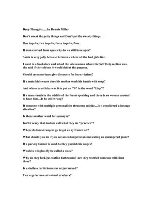 Deep Thoughts......by Dennis Miller
Don't sweat the petty things and Don't pet the sweaty things.
One tequila, two tequila, three tequila, floor.
If man evolved from apes why do we still have apes?
Santa is very jolly because he knows where all the bad girls live.
I went to a bookstore and asked the saleswoman where the Self Help section was,
she said if she told me it would defeat the purpose.
Should crematoriums give discounts for burn victims?
If a mute kid swears does his mother wash his hands with soap?
And whose cruel idea was it to put an S in the word Lisp?
If a man stands in the middle of the forest speaking and there is no woman around
to hear him....Is he still wrong?
If someone with multiple personalities threatens suicide....is it considered a hostage
situation?
Is there another word for synonym?
Isn't it scary that doctors call what they do practice?
Where do forest rangers go to get away from it all?
What should you do if you see an endangered animal eating an endangered plant?
If a parsley farmer is sued do they garnish his wages?
Would a wingless fly be called a walk?
Why do they lock gas station bathrooms? Are they worried someone will clean
them?
Is a shelless turtle homeless or just naked?
Can vegetarians eat animal crackers?
 