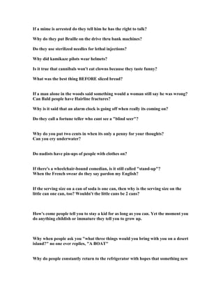 If a mime is arrested do they tell him he has the right to talk?
Why do they put Braille on the drive thru bank machines?
Do they use sterilized needles for lethal injections?
Why did kamikaze pilots wear helmets?
Is it true that cannibals won't eat clowns because they taste funny?
What was the best thing BEFORE sliced bread?
If a man alone in the woods said something would a woman still say he was wrong?
Can Bald people have Hairline fractures?
Why is it said that an alarm clock is going off when really its coming on?
Do they call a fortune teller who cant see a blind seer?
Why do you put two cents in when its only a penny for your thoughts?
Can you cry underwater?
Do nudists have pin-ups of people with clothes on?
If there's a wheelchair-bound comedian, is it still called stand-up?
When the French swear do they say pardon my English?
If the serving size on a can of soda is one can, then why is the serving size on the
little can one can, too? Wouldn't the little cans be 2 cans?
How's come people tell you to stay a kid for as long as you can. Yet the moment you
do anything childish or immature they tell you to grow up.
Why when people ask you what three things would you bring with you on a desert
island? no one ever replies, A BOAT
Why do people constantly return to the refrigerator with hopes that something new
 