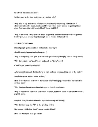 to eat will have materialized?
Is there ever a day that mattresses are not on sale?
Why does it say do not use before work with heavy machinery on the back of
childrens tylenol? I mean..really could we save that many people by getting those
darn five year-olds with headcolds off those forklifts!
Why is it written May contain traces of peanuts or other kind of nuts on peanut
butter jars. Are people stupid enough not to realize it themselves?
STUPID QUESTIO S
if deaf people go to court is it still called a hearing?
should vegetarians eat animal crackers?
Why is everything that goes by watr “car”go and everything by land is “ship”ment!
Why do we drive on “park”ways and park in “drive”ways!
Can Fat ppl go skinny-dipping?
After amphibians eat, do they have to wait an hour before getting out of the water?
why is the word abbreviation so long?
If all of the demons cast out of Beelzebub entered the pigs, would that have made it
deviled ham?
Why do they always served deviled eggs at church luncheons.
Why is meat from a chicken just called chicken, but from a cow it is beef? Or from a
pig it is pork.
why is it that you never hear of a psychic winning the lottery?
Why did they skip the “E” in the grading system
Did people call Robin Hood’s mom Mother Hood?
Does the Michelin Man get tired?
 