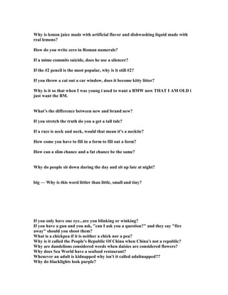 Why is lemon juice made with artificial flavor and dishwashing liquid made with
real lemons?
How do you write zero in Roman numerals?
If a mime commits suicide, does he use a silencer?
If the #2 pencil is the most popular, why is it still #2?
If you throw a cat out a car window, does it become kitty litter?
Why is it so that when I was young i used to want a BMW now THAT I AM OLD i
just want the BM.
What’s the difference between new and brand new?
If you stretch the truth do you a get a tall tale?
If a race is neck and neck, would that mean it’s a necktie?
How come you have to fill in a form to fill out a form?
How can a slim chance and a fat chance be the same?
Why do people sit down during the day and sit up late at night?
big — Why is this word littler than little, small and tiny?
If you only have one eye...are you blinking or winking?
If you have a gun and you ask, can I ask you a question? and they say fire
away should you shoot them?
What is a chickpea if it is neither a chick nor a pea?
Why is it called the People's Republic Of China when China's not a republic?
Why are dandelions considered weeds when daisies are considered flowers?
Why does Sea World have a seafood restaurant?
Whenever an adult is kidnapped why isn't it called adultnapped??
Why do blacklights look purple?
 