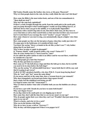Did Yankee Doodle name the feather, hat, town, or his pony Macaroni?
Why is it that people duck in the rain, do they really think the rain won't hit them?
How come the Bible is the most stolen book, and one of the ten comandments is
thou shall not steal?
Why isn't the caps lock capitalized?
If there's a hole straight through the earth, from the south pole to the north pole,
and you jump through it what would happen? would you keep falling forever, or
fall back down when you get to the middle, or is it physically impossible?
If someone with a nostril ring takes it out, then blows their nose, do they have to
cover that hole as well as their nostril holes so that snot does'nt blow out everywere?
Isn't it weird that if you rearange the word teacher you get cheater?
How come whenever you start to sing, you automatically sing in a higher voice than
you talk?
How come people say they ate the last piece of gum, when they really just chew it?
If a pope goes to the bathroom, is it considered holy crap?
You know the saying throw ya hands in the air like ya don't care? why bother
doing that if you dont care?
Why is there no pine or apple in pineapple?
If Fantasy Island really granted wishes, why wasn't Tattoo 6'6 ?
Why do water bottles have a best if used by date?
If you called the police station to talk to an officer and he was not there, would that
be considered a cop out?
Can bald people get a hair line fracture?
Why do they put holes in crackers?
How come on TV the bell always rings and then the kids go to class, but in real life
you need to be in class before the bell rings?
Why can the saying it's all downhill from here. mean both that it will be easy and
that it is going to get worse?
If all of ACME's products backfire, why does Wile E. Coyote keep buying them?
Why do cool and hot mean the same thing?
If you sneeze and fart at the same time, does a vacuum form in your stomach?
Why does triangularly cut bread taste better than square bread?
Does a baby feel the umbilical cord being cut off?
Is it legal to name your kid Anonymous?
Why is it that no matter what color of bubble bath you use the bubbles are always
white?
If you have a pet with 2 heads do you have to name both heads?
Why can't liquor freeze?
If you dig a hole in the south pole are you digging up or down?
How come they don't add the time that we are in our mom's to our age?
Why do people squint their eyes when they can't see? Wouldn't that just make it less
space to see out of?
What is a hacky, and why is it in a sack?
Who was in the kitchen with Dina?
Why do we have to pay a toll on freeways?
Why do they call them pepperoni if there is no pepper in it?
 