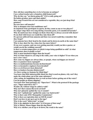 How old does something have to be to become an antique?
Can a school teacher give a homeless child homework?
Why do they say an alarm going off, if it is really going on?
Do babies produce more spit than adults?
How come French fries are not considered a vegetable, they are just deep fried
potatoes?
Do cows have calf muscles?
Why is shampoo clear but conditioner not?
If conjoined twins participate in sports, do they count as one or two players?
If a singer sings their own song during a karaoke party, is it considered karaoke?
Why do mattresses have designs on them when they're always covered with sheets?
If you died with braces on would they take them off?
If a person suffered from amnesia and then was cured would they remember that
they forgot?
Can someone have their head in the clouds and be down-to-earth at the same time?
Why is Joey short for Joe, when Joey has more letters?
If you were a pastor, and you were getting married, would you hire a pastor, or
would you do the wedding yourself?
Is there a certain temperature at which it stops being qualified as cold? At what
temperature does it qualify as hot?
Why is most lunchmeat bigger than the bread?
Why is it that whenever you sing to the radio, your voice is higher? Even when you
have a low voice?
How come toy hippos are always blue, or purple, when real hippos are brown?
Have ex-punsters been expunged?
Have ex-mathematicians become dysfunctional?
Have ex-locomotive engineers been derailed?
Have ex-civil lawyers been distorted?
Have ex-bankers become disinterested?
Are there seeing eye humans for blind dogs?
You know that little indestructible black box that is used on planes, why can't they
make the whole plane out of the same substance?
After eating, do amphibians have to wait an hour before getting out of the water?
Can fat people go skinny-dipping?
You know how most packages say Open here. What is the protocol if the package
says, Open somewhere else?
Would a fly without wings be called a walk?
Why isn't there mouse-flavored cat food?
Why isn't phonetic spelled the way it sounds?
Why isn't palindrome spelled the same way backwards?
Why is there only O E Monopolies Commission?
Why is there an expiration date on SOUR cream?
Don't you have to get up to get to the tape?
Why is the word abbreviate so long?
Why is the alphabet in that order? Is it because of that song?
Why is Mickey Mouse bigger than his dog Pluto?
Why is it, whether you sit up or sit down, the result is the same?
 