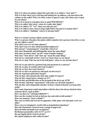 Why is it when two planes almost hit each other it is called a near miss?
Why is it that when you're driving and looking for an address, you turn down the
volume on the radio? Why is it when a door is open it's ajar, but when a jar is open
it's not adoor?
Why is it so hard to remember how to spell M EMO IC?
Why is it called 'after dark', when it is really after light?
Why is it called a TV set when you only get one?
Why is it called a bust, when it stops right before the part it is named after?
Why is it called a building when it is already built?
Why is a women's prison called a penal colony?
Why is a person who plays the piano called a pianist, but a person who drives a race
car not called a racist?
Why don't you ever see baby pigeons?
Why don't you ever hear about gruntled employees?
Why doesn't onomatopoeia sound like what it is?
Why does flammable and inflammable mean the same thing?
Why does an alarm clock go off when it begins ringing?
Why does slow down and slow up mean the same thing?
Why do we wash bath towels? Aren't we clean when we use them?
Why do we sing 'Take me out to the ball game', when we are already there?
Why do we put suits in a garment bag and garments in a suitcase?
Why do we play in recitals and recite in plays?
Why do we have hot water heaters?
Why do we drive on parkways and park on driveways?
Why do 'tug'boats push their barges?
Why do they sell a pound cake that only weighs 12 ounces?
Why do they report power outages on TV?
Why do they put Braille dots on the keypad of the drive-up ATM?
Why do they call them apartments when they are all stuck together?
Why do they call it disposable douche? Is there a kind of douche you keep after
using?
How come Superman could stop bullets with his chest, but always ducked when
someone threw a gun at him?
How can there be self help GROUPS?
How can the weather be hot as hell one day and cold as hell another?
How can someone draw a blank?
How can overlook and oversee be opposites, while quite a lot and quite a few are
alike?
Have you ever imagined a world with no hypothetical situations?
Does the Postmaster General need a stamp of approval?
Does the little mermaid wear an algebra?
Do Roman paramedics refer to IV's as 4's?
Do one legged ducks swim in circles?
Do Lipton employees take coffee breaks?
 
