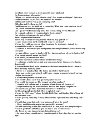 Do infants enjoy infancy as much as adults enjoy adultery?
Do fish get cramps after eating?
Did you ever notice when you blow in a dog's face he gets mad at you? But when
you take him in a car, he sticks his head out the window!
Did the early settlers ever go on a camping trip?
Did Adam and Eve have navels?
Could someone ever get addicted to counseling? If so, how could you treat them?
Can you be a closet claustrophobic?
Can I get arrested for running into a Fire House yelling Movie! Movie!?
Do you need a silencer if you are going to shoot a mime?
Can atheists get insurance for acts of God?
Aren't all generalizations false?
Before they invented drawing boards, what did they go back to?
If a cow laughed real hard, would milk come out her nose?
Why do they call it an asteroid when its outside the hemisphere but call it a
hemorrhoid when its in your ass?
If you lived in Siberia and you wronged the Russians government, where would they
send you?
How can military troops be deployed if they have never been ployed to begin with?
What should one call a male ladybird?
What would you use to dilute water?
How come overtones and undertones are the same thing?
If you take an oriental person and spin him around a few times, does he become
disoriented?
Why does Donald Duck wear a towel when he comes out of the shower, when he
doesn't usually wear any pants?
If Barbie is so popular, then why do you have to buy her friends?
I know you can be overwhelmed, and I know you can be underwhelmed, but can
you just be whelmed?
Why are turds pinched off at the end?
What would Cheese say if they got their picture taken?
What would Geronimo say if he jumped out of an airplane?
If you're in hell, and are mad at someone, where do you tell them to go?
If you get cheated by the better business bureau, who do you complain to?
How does Santa get into a house that doesn't have a chimney?
Do illiterate people get the full effect of alphabet soup?
Why do the ABC song, Twinkle Twinkle Little Star, and Baa Baa Black Sheep all
have the same tune?
Why do grocery stores buy so many checkout line registers if they only keep 3 or 4
open?
Why did they name that underwear company fruit of the loom?
Is Disney world the only people trap operated by a mouse?
How can something be new and improved? if it's new, what was it improving on?
Why is it good to be a Daddy's girl, but bad to be a Momma's boy?
why do you get on a bus and a train but get into a car?
If the speed of movement is slower than the speed of light - how fast is a moving
light?
 