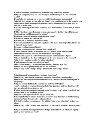 If electricity comes from electrons, does morality come from morons?
Why is it you get a penny for your thoughts, but have to put in your two cents
worth?
If you fed a bee nothing but oranges, would it start making marmalade?
Why is it that when a person tells you there's over a million stars in the universe you
believe them, but if someone tells you there's wet paint somewhere, you have to
touch it to make sure?
If a Man is talking in the forest and there is no woman there to hear him, is he still
wrong?
If The Flintstones were B.C. and before America, why did they have Flintstones
Thanksgiving and Flintstones Christmas?
How come thaw and unthaw mean the same thing?
Is a hot car cool or is a cool car hot?
Is a man full of wonder a wonderful man?
If corn oil is made from corn, and vegetable oil is made from vegetables, then what
is baby oil made from?
How can you hear yourself think?
How can you chop down a tree and then chop it up?
If Americans throw rice at weddings, do the Chinese throw hamburgers?
What's the difference between a wise man and a wise guy?
What would happen if an Irresistible Force met an Immovable Object?
Why do banks leave the door wide open but the pens chained to the counter?
Why do they sterilize needles for lethal injections?
If quizzes are quizzical then what are tests?
Where in the nursery rhyme does it say humpty dumpty is an egg?
What if the hokey-pokey really is what it's all about?
Why do they call it taking a dump? Shouldn't it be leaving a dump?
What happens if someone loses a lost and found box?
Why do they have handicap parking spaces in front of they skating rings?
Why do we leave expensive cars in the driveway, when we keep worthless junk in
the garage?
Why is a person that handles your money called a BROKER?
Aren't you tired of people asking you rhetorical questions and you don't know if
they are rhetorical questions or not?
If when people freak out they are said to be having a cow, when cows freak out
are they said to be having a person?
Why is it called lipstick when it always comes off?
If masochists like to torture themselves, wouldn't they do it best by not torturing
themselves? and if so, aren't we all masochist?
If Wile Coyote had enough money for all that Acme crap, why didn't he just buy
dinner?
Why do they call it getting your dog fixed if afterwards it doesn't work anymore?
Why do most cars have speedometers that go up to at least 130 when you legally
can't go that fast on any road?
 