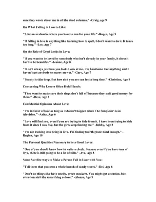 sure they wrote about me in all the dead columns." -Craig, age 9
On What Falling in Love is Like:
"Like an avalanche where you have to run for your life." -Roger, Age 9
"If falling in love is anything like learning how to spell, I don't want to do it. It takes
too long." -Leo, Age 7
On the Role of Good Looks in Love:
"If you want to be loved by somebody who isn't already in your family, it doesn't
hurt to be beautiful." -Jeanne, Age 8
"It isn't always just how you look. Look at me, I'm handsome like anything and I
haven't got anybody to marry me yet." -Gary, Age 7
"Beauty is skin deep. But how rich you are can last a long time." -Christine, Age 9
Concerning Why Lovers Often Hold Hands:
"They want to make sure their rings don't fall off because they paid good money for
them." -Dave, Age 8
Confidential Opinions About Love:
"I'm in favor of love as long as it doesn't happen when The Simpsons' is on
television." -Anita, Age 6
"Love will find you, even if you are trying to hide from it. I have been trying to hide
from it since I was five, but the girls keep finding me." -Bobby, Age 8
"I'm not rushing into being in love. I'm finding fourth grade hard enough." -
Regina, Age 10
The Personal Qualities ecessary to be a Good Lover:
"One of you should know how to write a check. Because even if you have tons of
love, there is still going to be a lot of bills." -Ava, Age 8
Some Surefire ways to Make a Person Fall in Love with You:
"Tell them that you own a whole bunch of candy stores." -Del, Age 6
"Don't do things like have smelly, green sneakers. You might get attention, but
attention ain't the same thing as love." -Alonzo, Age 9
 