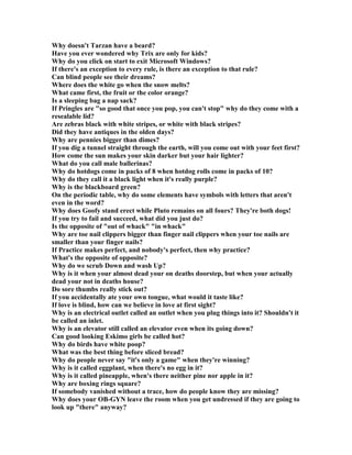 Why doesn't Tarzan have a beard?
Have you ever wondered why Trix are only for kids?
Why do you click on start to exit Microsoft Windows?
If there's an exception to every rule, is there an exception to that rule?
Can blind people see their dreams?
Where does the white go when the snow melts?
What came first, the fruit or the color orange?
Is a sleeping bag a nap sack?
If Pringles are so good that once you pop, you can't stop why do they come with a
resealable lid?
Are zebras black with white stripes, or white with black stripes?
Did they have antiques in the olden days?
Why are pennies bigger than dimes?
If you dig a tunnel straight through the earth, will you come out with your feet first?
How come the sun makes your skin darker but your hair lighter?
What do you call male ballerinas?
Why do hotdogs come in packs of 8 when hotdog rolls come in packs of 10?
Why do they call it a black light when it's really purple?
Why is the blackboard green?
On the periodic table, why do some elements have symbols with letters that aren't
even in the word?
Why does Goofy stand erect while Pluto remains on all fours? They're both dogs!
If you try to fail and succeed, what did you just do?
Is the opposite of out of whack in whack
Why are toe nail clippers bigger than finger nail clippers when your toe nails are
smaller than your finger nails?
If Practice makes perfect, and nobody's perfect, then why practice?
What's the opposite of opposite?
Why do we scrub Down and wash Up?
Why is it when your almost dead your on deaths doorstep, but when your actually
dead your not in deaths house?
Do sore thumbs really stick out?
If you accidentally ate your own tongue, what would it taste like?
If love is blind, how can we believe in love at first sight?
Why is an electrical outlet called an outlet when you plug things into it? Shouldn't it
be called an inlet.
Why is an elevator still called an elevator even when its going down?
Can good looking Eskimo girls be called hot?
Why do birds have white poop?
What was the best thing before sliced bread?
Why do people never say it's only a game when they're winning?
Why is it called eggplant, when there's no egg in it?
Why is it called pineapple, when's there neither pine nor apple in it?
Why are boxing rings square?
If somebody vanished without a trace, how do people know they are missing?
Why does your OB-GY leave the room when you get undressed if they are going to
look up there anyway?
 