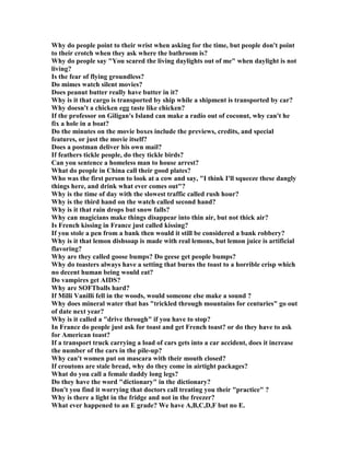 Why do people point to their wrist when asking for the time, but people don't point
to their crotch when they ask where the bathroom is?
Why do people say You scared the living daylights out of me when daylight is not
living?
Is the fear of flying groundless?
Do mimes watch silent movies?
Does peanut butter really have butter in it?
Why is it that cargo is transported by ship while a shipment is transported by car?
Why doesn't a chicken egg taste like chicken?
If the professor on Giligan's Island can make a radio out of coconut, why can't he
fix a hole in a boat?
Do the minutes on the movie boxes include the previews, credits, and special
features, or just the movie itself?
Does a postman deliver his own mail?
If feathers tickle people, do they tickle birds?
Can you sentence a homeless man to house arrest?
What do people in China call their good plates?
Who was the first person to look at a cow and say, I think I'll squeeze these dangly
things here, and drink what ever comes out?
Why is the time of day with the slowest traffic called rush hour?
Why is the third hand on the watch called second hand?
Why is it that rain drops but snow falls?
Why can magicians make things disappear into thin air, but not thick air?
Is French kissing in France just called kissing?
If you stole a pen from a bank then would it still be considered a bank robbery?
Why is it that lemon dishsoap is made with real lemons, but lemon juice is artificial
flavoring?
Why are they called goose bumps? Do geese get people bumps?
Why do toasters always have a setting that burns the toast to a horrible crisp which
no decent human being would eat?
Do vampires get AIDS?
Why are SOFTballs hard?
If Milli Vanilli fell in the woods, would someone else make a sound ?
Why does mineral water that has trickled through mountains for centuries go out
of date next year?
Why is it called a drive through if you have to stop?
In France do people just ask for toast and get French toast? or do they have to ask
for American toast?
If a transport truck carrying a load of cars gets into a car accident, does it increase
the number of the cars in the pile-up?
Why can't women put on mascara with their mouth closed?
If croutons are stale bread, why do they come in airtight packages?
What do you call a female daddy long legs?
Do they have the word dictionary in the dictionary?
Don't you find it worrying that doctors call treating you their practice ?
Why is there a light in the fridge and not in the freezer?
What ever happened to an E grade? We have A,B,C,D,F but no E.
 