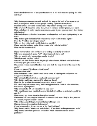 Isn't it kind of ominous to put your tax returns in the mail box and put up the little
red flag?
Why do drugstores make the sick walk all the way to the back of the store to get
their prescriptions while healthy people can buy cigarettes at the front?
If Jimmy cracks corn and no one cares, why is there a song about him?
Why is Grape uts cereal called that, when it contains neither grapes, nor nuts?
If an ambulance is on its way to save someone, and it runs someone over, does it stop
to help them?
If Dracula has no reflection, how comes he always had such a straight parting in his
hair?
Why do they put for indoor or outdoor use only on Christmas lights?
Does the President have to pay taxes?
Why are they called stairs inside but steps outside?
If you mated a bull dog and a shitsu, would it be called a bullshit?
How fast do hotcakes sell?
If you wore a teflon suit, could you ever end up in a sticky situation?
Why is an alarm clock going off when it actually turns on?
Why are semi-trucks bigger than regular trucks?
What is a male ladybug called?
Since we see little birdies when we just get knocked out, what do little birdies see
when they just get knocked out??
If a person owns a piece of land do they own it all the way down to the core of the
earth?
Can a guy named ick have a 'nick'name?
Do cows drink milk?
How come some Little Debbie snack cakes come in a twin pack and others are
wrapped individually?
Why is it called football when you hardly use your feet?
Why do they call it an escalator if it takes you down?
How did the headless horseman know where he was going?
If it's zero degrees outside today and it's supposed to be twice as cold tomorrow,
how cold is it going to be?
Why is it called a TV set when there is only one?
Why would superman want to leap over the tallest building in a single bound if he
can fly?
How do they get those boats in those glass bottles?
If someone can't see, they're blind and if someone cant hear, they're deaf, so what
do you call people who can't smell?
Why is the name of the phobia for the fear of long words
Hippopotomonstrosesquippedaliophobia?
Can a hearse driver drive a corpse in the Car Pool lane?
Why do they call it head over heels in love If our head is always over our heels?
Why do they call them guidance counselors when all counselors do is offer
guidance?
 