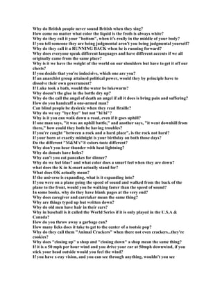 Why do British people never sound British when they sing?
How come no matter what color the liquid is the froth is always white?
Why do they call it your bottom, when it's really in the middle of your body?
If you tell someone they are being judgmental aren't you being judgmental yourself?
Why do they call it a RU I G BACK when he is running forward?
Why does everyone speak different languages and have different accents if we all
originally came from the same place?
Why is it we have the weight of the world on our shoulders but have to get it off our
chests?
If you decide that you're indecisive, which one are you?
If an anarchist group attained political power, would they by principle have to
dissolve their own government?
If Luke took a bath, would the water be lukewarm?
Why doesn't the glue in the bottle dry up?
Why do the call the angel of death an angel if all it does is bring pain and suffering?
How do you handcuff a one-armed man?
Can blind people be dyslexic when they read Braille?
Why do we say bye bye but not hi hi?
Why is it you can walk down a road, even if it goes uphill?
If one man says, it was an uphill battle, and another says, it went downhill from
there, how could they both be having troubles?
If you're caught between a rock and a hard place, is the rock not hard?
If your born at exactly midnight is your birthday on both those days?
Do the different MM's® colors taste different?
Why don't you hear thunder with heat lightning?
Why do donuts have holes?
Why can't you eat pancakes for dinner?
Why do we feel blue? and what color does a smurf feel when they are down?
what does the K in K-mart actually stand for?
What does OK actually mean?
If the universe is expanding, what is it expanding into?
If you were on a plane going the speed of sound and walked from the back of the
plane to the front, would you be walking faster than the speed of sound?
In some books, why do they have blank pages at the very end?
Why does caregiver and caretaker mean the same thing?
Why are things typed up but written down?
Why do old men have hair in their ears?
Why in baseball is it called the World Series if it is only played in the U.S.A 
Canada?
How do you throw away a garbage can?
How many licks does it take to get to the center of a tootsie pop?
Why do they call them Animal Crackers when there not even crackers...they're
cookies?
Why does closing up a shop and closing down a shop mean the same thing?
If it is a 50 mph per hour wind and you drive your car at 50mph downwind, if you
stick your head outside would you feel the wind?
If you have x-ray vision, and you can see through anything, wouldn't you see
 