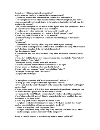 through everything and actually see nothing?
nearby town, do you have to pay for the property damage?
If you own a piece of land and there is an volcano on it and it ruins a
If a water spins clockwise when it drains in the northern hemisphere, and water
spins counterclockwise when it drains in the southern hemisphere...which way does
it spin at the equator?
Have you ever thought what life would be like if your name was Anonymous? You'd
get credit for everything nobody wanted credit for?
If you had x-ray vision, but closed your eyes, could you still see?
What do you say when someone says you're in denial, but you're not?
Why do they call it 2% milk, if its 2% fat, not milk?
Do siamese twins pay for one ticket or two tickets when they go to movies and
concerts?
Do birds pee?
If you are born on February 29 of a leap year, when is your birthday?
When a male is elected president and his wife is called the First Lady. What would a
lady's husband be called if she were elected president?
Can dogs have dog days?
Why does blow and suck mean the same thing when we describe something being
crap?
Why do they call the clock where you punch your time card called a time clock?
Aren't all clocks time clocks?
Does anyone actually kill two birds with one stone?
Why did Superman wear his briefs on the outside of his tights?
Why do people say heads up when you should duck?
Why do radio operators say niner instead of just nine?
Do dumped farmers get John Deere letters?
Do pigs pull ham strings?
On a telephone, why does ABC start on the number 2 and not 1?
Do sheep get static cling when they rub against one another?
Isn't it scary that the word therapist is the same as the words the and rapist
put together?
Why do people, such as S.W.A.T or Seals wear the bulletproof vests where you can
see them? Wouldn’t people aim for their head or crotch?
How come, in the Mini Wheat’s commercials, Sweets has a Brooklyn accent and
Wheat’s has an English accent? They're attached at the back, wouldn't they have
been raised in the same place?
Why do they put Canadian bacon on Hawaiian Pizza?
If our planet is inhabited with creatures made by God...is it possible that there's
another planet inhabited with creatures made by the Devil?
If a table is propped up can it be propped down?
If shampoo comes in so many colors, why is the lather on your head always white?
Is an alcoholic just a drunk that's scared of a hangover?
Seeing as cupid is so good at matchmaking, does he have a girlfriend?
 
