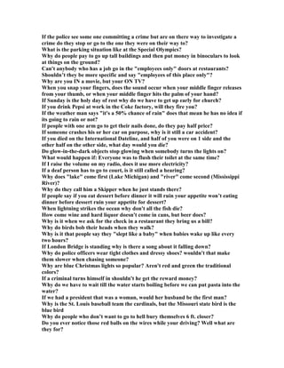 If the police see some one committing a crime but are on there way to investigate a
crime do they stop or go to the one they were on their way to?
What is the parking situation like at the Special Olympics?
Why do people pay to go up tall buildings and then put money in binoculars to look
at things on the ground?
Can't anybody who has a job go in the employees only doors at restaurants?
Shouldn’t they be more specific and say employees of this place only?
Why are you I a movie, but your O TV?
When you snap your fingers, does the sound occur when your middle finger releases
from your thumb, or when your middle finger hits the palm of your hand?
If Sunday is the holy day of rest why do we have to get up early for church?
If you drink Pepsi at work in the Coke factory, will they fire you?
If the weather man says it's a 50% chance of rain does that mean he has no idea if
its going to rain or not?
If people with one arm go to get their nails done, do they pay half price?
If someone crashes his or her car on purpose, why is it still a car accident?
If you died on the International Dateline, and half of you were on 1 side and the
other half on the other side, what day would you die?
Do glow-in-the-dark objects stop glowing when somebody turns the lights on?
What would happen if: Everyone was to flush their toilet at the same time?
If I raise the volume on my radio, does it use more electricity?
If a deaf person has to go to court, is it still called a hearing?
Why does lake come first (Lake Michigan) and river come second (Mississippi
River)?
Why do they call him a Skipper when he just stands there?
If people say if you eat dessert before dinner it will ruin your appetite won’t eating
dinner before dessert ruin your appetite for dessert?
When lightning strikes the ocean why don't all the fish die?
How come wine and hard liquor doesn't come in cans, but beer does?
Why is it when we ask for the check in a restaurant they bring us a bill?
Why do birds bob their heads when they walk?
Why is it that people say they slept like a baby when babies wake up like every
two hours?
If London Bridge is standing why is there a song about it falling down?
Why do police officers wear tight clothes and dressy shoes? wouldn't that make
them slower when chasing someone?
Why are blue Christmas lights so popular? Aren't red and green the traditional
colors?
If a criminal turns himself in shouldn't he get the reward money?
Why do we have to wait till the water starts boiling before we can put pasta into the
water?
If we had a president that was a woman, would her husband be the first man?
Why is the St. Louis baseball team the cardinals, but the Missouri state bird is the
blue bird
Why do people who don’t want to go to hell bury themselves 6 ft. closer?
Do you ever notice those red balls on the wires while your driving? Well what are
they for?
 