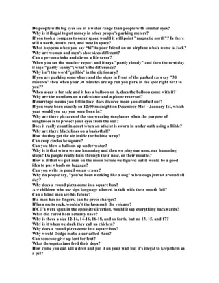 Do people with big eyes see at a wider range than people with smaller eyes?
Why is it illegal to put money in other people's parking meters?
If you took a compass to outer space would it still point magnetic north? Is there
still a north, south, east, and west in space?
What happens when you say “hi” to your friend on an airplane who's name is Jack?
Why are women and men's shoe sizes different?
Can a person choke and die on a life savor?
When you see the weather report and it says partly cloudy and then the next day
it says partly sunny; what’s the difference?
Why isn't the word 'gullible' in the dictionary?
If you are parking somewhere and the signs in front of the parked cars say 30
minutes then when your 30 minutes are up can you park in the spot right next to
you??
When a car is for sale and it has a balloon on it, does the balloon come with it?
Why are the numbers on a calculator and a phone reversed?
If marriage means you fell in love, does divorce mean you climbed out?
If you were born exactly on 12:00 midnight on December 31st – January 1st, which
year would you say you were born in?
Why are there pictures of the sun wearing sunglasses when the purpose of
sunglasses is to protect your eyes from the sun?
Does it really count in court when an atheist is sworn in under oath using a Bible?
Why are there black lines on a basketball?
How do they get the air inside the bubble wrap?
Can crop circles be square?
Can you blow a balloon up under water?
Why is it that when we are humming and then we plug our nose, our humming
stops? Do people really hum through their nose, or their mouths?
How is it that we put man on the moon before we figured out it would be a good
idea to put wheels on luggage?
Can you write in pencil on an eraser?
Why do people say, you've been working like a dog when dogs just sit around all
day?
Why does a round pizza come in a square box?
Are children who use sign language allowed to talk with their mouth full?
Can a blind man see his future?
If a man has no fingers, can he press charges?
If lava melts rock, wouldn’t the lava melt the volcano?
If CD’s were spun in the opposite direction, would it say everything backwards?
What did cured ham actually have?
Why is there a size 12-14, 14-16, 16-18, and so forth, but no 13, 15, and 17?
Why is it when we duck they call us chicken?
Why does a round pizza come in a square box?
Why would Dodge make a car called Ram?
Can someone give up lent for lent?
What do vegetarians feed their dogs?
How come you can kill a deer and put it on your wall but it's illegal to keep them as
a pet?
 