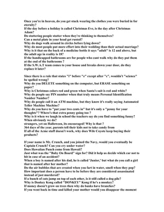 Once you're in heaven, do you get stuck wearing the clothes you were buried in for
eternity?
If the day before a holiday is called Christmas Eve, is the day after Christmas
Adam?
Do stuttering people stutter when they're thinking to themselves?
Can a metal plate in your head get rusted?
Why do dogs walk around in circles before lying down?
Why do most people put more effort into their wedding than their actual marriage?
Why is it that on the back of a medicine bottle it says adult is 12 and above, but
the adult age in reality is 18?
If the handicapped bathrooms are for people who cant walk why do they put them
at the end of the bathrooms ?
If the S.W.A.T team comes to your house and breaks down your door, do they
replace it later?
Since there is a rule that states i before e except after c, wouldn't science
be spelled wrong?
Why do you DELETE something on the computer, but ERASE something on
paper?
Why is Christmas colors red and green when Santa's suit is red and white?
Why do people say PI number when that truly means Personal Identification
umber umber?
Why do people call it an ATM machine, but they know it's really saying Automated
Teller Machine Machine?
Why do you have to put your two cents in but it's only a penny for your
thoughts? Where's that extra penny going too ?
Why is it when we laugh in school the teachers say do you find something funny?
When obviously we do?
strangers, yet on Halloween, its encouraged! Why is that ?
364 days of the year, parents tell their kids not to take candy from
If all of the Acme stuff doesn't work, why does Wile Coyote keep buying their
products?
If your name is Mr. Crunch, and you joined the avy, would you eventually be
Captain Crunch? Can you cry under water?
Does Hawaiian Punch come from Hawaii?
Just what was the Baby On Board sign for? Did it help us decide which car not to
hit in case of an accident?
When a boy is named after his dad, he is called 'Junior,' but what do you call a girl
that is named after her mother?
Do the air bubbles that are created when you fart in water, smell when they pop?
How important does a person have to be before they are considered assassinated
instead of just murdered?
If a bunch of cats jump on top of each other, is it still called a dog pile?
Why is Donkey Kong called DO KEY Kong if he's a monkey?
If money doesn't grow on trees then why do banks have branches?
If you went back in time and killed your mother would you disappear the moment
 