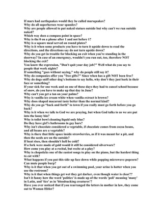 If mars had earthquakes would they be called marsquakes?
Why do all superheroes wear spandex?
Why are people allowed to put naked statues outside but why can't we run outside
naked?
Which way does a compass point in space?
Why is the 0 on a phone after 1 and not before 1?
Why is a square meal served on round plates?
Why is it when some products you have to turn it upside down to read the
directions, and the directions say do not turn upside down?
Why do you get in trouble for blocking an exit when you're standing in the
doorway? In case of an emergency, wouldn't you run out, too, therefore OT
blocking the exit?
You know the expression, Don't quit your day job? Well what do you say to
people that work nights?
If something goes without saying, why do people still say it?
Why do companies offer you free gifts? Since when has a gift OT been free?
Why do dogs sniff other dog’s bottoms to say hello, why don’t they just bark in their
face or something?
If your sick for one week and on one of those days they had to cancel school because
of snow, do you have to make up that day in June?
Why can't you get a tan on your palms?
Why is vanilla ice cream white when vanilla extract is brown?
Why doos shaped macaroni taste better than the normal kind?
Why do you go “back and forth” to town if you really must go forth before you go
back?
Why is it when we talk to God we are praying, but when God talks to us we are put
into the loony bin?
Why is toilet bowl cleaning liquid only blue?
Do they have girl’s bathrooms in gay bars?
Why isn't chocolate considered a vegetable, if chocolate comes from cocoa beans,
and all beans are a vegetable?
Why is there that little space inside strawberries, as if it was meant for a pit, and
then the seeds are on the outside?
If heat rises, then shouldn't hell be cold?
If a fork were made of gold would it still be considered silverware?
How come you play at a recital, but recite at a play?
Why is chopsticks one of the easiest songs to play on the piano, but the hardest thing
to eat with?
What happens if you put this side up face down while popping microwave popcorn?
Can mute people burp?
Why is it that when you get out of a swimming pool, your urine is hotter when you
use the restroom?
Why is it that when things get wet they get darker, even though water is clear??
Isn't it funny how the word 'politics' is made up of the words 'poli' meaning 'many'
in Latin, and 'tics' as in 'bloodsucking creatures’?
Have you ever noticed that if you rearranged the letters in mother in law, they come
out to Woman Hitler?
 
