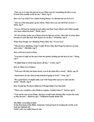 "One way is to take the girl out to eat. Make sure it's something she likes to eat.
French fries usually work for me." -Bart, Age 9
How can You Tell if Two Adults Eating Dinner at a Restaurant are in Love?
"Just see if the man picks up the check. That's how you can tell if he's in love." -
John, Age 9
"Lovers will just be staring at each other and their food will get cold. Other people
care more about the food." -Brad, Age 8
"It's love if they order one of those desserts that are on fire. They like to order those
because it's just like how their hearts are on fire." -Christine, Age 9
What Most People Are Thinking When They Say "I Love You"
"The person is thinking, Yeah, I really do love him. But I hope he showers at least
once a day." -Michelle, Age 9
How a Person Learns to Kiss:
"You learn it right on the spot when the gooshy feelings get the best of you." -Doug,
Age 7
"It might help to watch soap operas all day." -Carin, Age 9
How to Make Love Endure:
"Tell your wife that she looks pretty even if she looks like a truck." -Ricky, age 10
"Spend most of your time loving instead of going to work." -Tom, Age 7
"Be a good kisser. It might make your wife forget that you never take out the
trash." -Randy, Age 8
How Would the World be Different if People Didn't Get Married?
"There sure would be a lot of kids to explain, wouldn't there?" -Kelvin, age 8
"You can be sure of one thing - the boys would come chasing after us just the same
as they do now." -Roberta, age 7 Wilkinson Family Home Site
The Bible According to Kids
In the first book of the Bible, Guinessis, God got tired of creating the world, so he
took the Sabbath off.
oah's wife was called Joan of Ark.
 