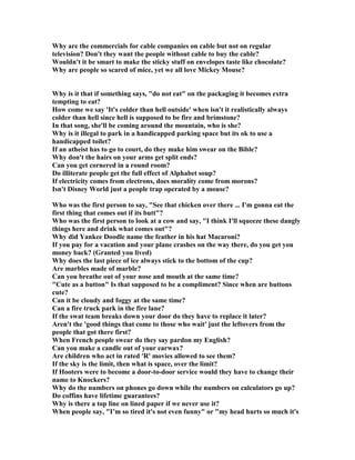 Why are the commercials for cable companies on cable but not on regular
television? Don't they want the people without cable to buy the cable?
Wouldn't it be smart to make the sticky stuff on envelopes taste like chocolate?
Why are people so scared of mice, yet we all love Mickey Mouse?
Why is it that if something says, do not eat on the packaging it becomes extra
tempting to eat?
How come we say 'It's colder than hell outside' when isn't it realistically always
colder than hell since hell is supposed to be fire and brimstone?
In that song, she'll be coming around the mountain, who is she?
Why is it illegal to park in a handicapped parking space but its ok to use a
handicapped toilet?
If an atheist has to go to court, do they make him swear on the Bible?
Why don't the hairs on your arms get split ends?
Can you get cornered in a round room?
Do illiterate people get the full effect of Alphabet soup?
If electricity comes from electrons, does morality come from morons?
Isn't Disney World just a people trap operated by a mouse?
Who was the first person to say, See that chicken over there ... I'm gonna eat the
first thing that comes out if its butt?
Who was the first person to look at a cow and say, I think I'll squeeze these dangly
things here and drink what comes out?
Why did Yankee Doodle name the feather in his hat Macaroni?
If you pay for a vacation and your plane crashes on the way there, do you get you
money back? (Granted you lived)
Why does the last piece of ice always stick to the bottom of the cup?
Are marbles made of marble?
Can you breathe out of your nose and mouth at the same time?
Cute as a button Is that supposed to be a compliment? Since when are buttons
cute?
Can it be cloudy and foggy at the same time?
Can a fire truck park in the fire lane?
If the swat team breaks down your door do they have to replace it later?
Aren't the 'good things that come to those who wait' just the leftovers from the
people that got there first?
When French people swear do they say pardon my English?
Can you make a candle out of your earwax?
Are children who act in rated 'R' movies allowed to see them?
If the sky is the limit, then what is space, over the limit?
If Hooters were to become a door-to-door service would they have to change their
name to Knockers?
Why do the numbers on phones go down while the numbers on calculators go up?
Do coffins have lifetime guarantees?
Why is there a top line on lined paper if we never use it?
When people say, I’m so tired it's not even funny or my head hurts so much it's
 