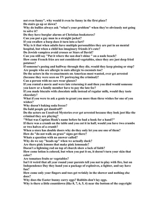 not even funny, why would it even be funny in the first place?
Do stairs go up or down?
Why do bullies always ask what’s your problem when they're obviously not going
to solve it?
Do they have burglar alarms at Christian bookstores?
Can you put a gay man in a straight jacket?
If you swallow a burp does it turn into a fart?
Why is it that when adults have multiple personalities they are put in an mental
hospital, but when a child has imaginary friends it's cute?
Do Jewish vampires avoid crosses or Stars of David?
Can you still say Put it where the sun don't shine  on a nude beach?
How come French fries are not considered vegetables, since they are just deep fried
potatoes?
If someone's peeing and halfway through they die, would they keep pissing or stop?
Are people who are allergic to nuts allergic to coconuts too?
Do the actors in the re-enactments on Americas most wanted, ever get arrested
(because they were seen on TV portraying the criminal)?
Can a person with no ears wear glasses?
If you rented a movie and were late returning it and then you died would someone
you knew or a family member have to pay the late fee?
If you made biscuits with chocolate milk instead of regular milk, would they taste
chocolaty?
What if you were to ask a genie to grant you more than three wishes for one of you
wishes?
Why doesn't baking soda freeze?
Do bald people get dandruff?
Do the actors on Unsolved Mysteries ever get arrested because they look just like the
criminal they are playing?
What was Captian Hook's name before he had a hook for a hand?
If there was a crumb on the table and you cut it in half, would you have two crumbs
or two halves of a crumb?
When a store has double doors why do they only let you use one of them?
How do do not walk on grass signs get there?
Whats a question with no answer called?
Why do we say heads up when we actually duck?
Are there pink lemons that make pink lemonade?
Doesn't a lightning rod on top of church show a lack of faith?
How come lotion is colored, but when you put it on, it doesn't turn your skin that
color?
Are tomatoes fruits or vegetables?
Isn't it weird that all year round your parents tell you not to play with fire, but on
Independence Day they hand you a package of explosives, a lighter, and say have
fun?
How come only your fingers and toes get wrinkly in the shower and nothing else
does?
Why does the Easter bunny carry eggs? Rabbits don't lay eggs.
Why is there a little countdown (like 8, 7, 6, 5, 4) near the bottom of the copyright
 