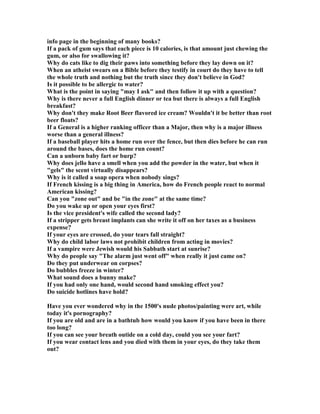 info page in the beginning of many books?
If a pack of gum says that each piece is 10 calories, is that amount just chewing the
gum, or also for swallowing it?
Why do cats like to dig their paws into something before they lay down on it?
When an atheist swears on a Bible before they testify in court do they have to tell
the whole truth and nothing but the truth since they don't believe in God?
Is it possible to be allergic to water?
What is the point in saying may I ask and then follow it up with a question?
Why is there never a full English dinner or tea but there is always a full English
breakfast?
Why don't they make Root Beer flavored ice cream? Wouldn't it be better than root
beer floats?
If a General is a higher ranking officer than a Major, then why is a major illness
worse than a general illness?
If a baseball player hits a home run over the fence, but then dies before he can run
around the bases, does the home run count?
Can a unborn baby fart or burp?
Why does jello have a smell when you add the powder in the water, but when it
gels the scent virtually disappears?
Why is it called a soap opera when nobody sings?
If French kissing is a big thing in America, how do French people react to normal
American kissing?
Can you zone out and be in the zone at the same time?
Do you wake up or open your eyes first?
Is the vice president's wife called the second lady?
If a stripper gets breast implants can she write it off on her taxes as a business
expense?
If your eyes are crossed, do your tears fall straight?
Why do child labor laws not prohibit children from acting in movies?
If a vampire were Jewish would his Sabbath start at sunrise?
Why do people say The alarm just went off when really it just came on?
Do they put underwear on corpses?
Do bubbles freeze in winter?
What sound does a bunny make?
If you had only one hand, would second hand smoking effect you?
Do suicide hotlines have hold?
Have you ever wondered why in the 1500's nude photos/painting were art, while
today it's pornography?
If you are old and are in a bathtub how would you know if you have been in there
too long?
If you can see your breath outide on a cold day, could you see your fart?
If you wear contact lens and you died with them in your eyes, do they take them
out?
 