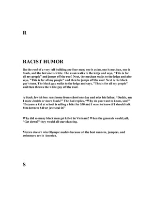 R
RACIST HUMOR
On the roof of a very tall building are four men; one is asian, one is mexican, one is
black, and the last one is white. The asian walks to the ledge and says, This is for
all my people and jumps off the roof. ext, the mexican walks to the ledge and also
says, This is for all my people and then he jumps off the roof. ext is the black
guy's turn. The black guy walks to the ledge and says, This is for all my people
and then throws the white guy off the roof.
A black Jewish boy runs home from school one day and asks his father, “Daddy, am
I more Jewish or more black?” The dad replies, “Why do you want to know, son?”
“Because a kid at school is selling a bike for $50 and I want to know if I should talk
him down to $40 or just steal it!”
Why did so many black men get killed in Vietnam? When the generals would yell,
Get down! they would all start dancing.
Mexico doesn't win Olympic medals because all the best runners, jumpers, and
swimmers are in America.
S
 