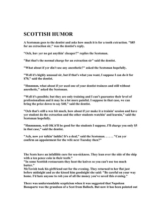 SCOTTISH HUMOR
A Scotsman goes to the dentist and asks how much it is for a tooth extraction. $85
for an extraction sir, was the dentist's reply.
Och, huv yer no got anythin' cheaper? replies the Scotsman.
But that's the normal charge for an extraction sir said the dentist.
What about if yer din't use any anesthetic? asked the Scotsman hopefully.
Well it's highly unusual sir, but if that's what you want, I suppose I can do it for
$70, said the dentist.
Hmmmm, what about if yer used one of your dentist trainees and still without
anesthetic, asked the Scotsman.
Well it's possible; but they are only training and I can't guarantee their level of
professionalism and it may be a lot more painful. I suppose in that case, we can
bring the price down to say $40, said the dentist.
Och that's still a wee bit much, how about if yer make it a trainin' session and have
yer student do the extraction and the other students watchin' and learnin, said the
Scotsman hopefully.
Hmmmmm, well OK it'll be good for the students I suppose. I'll charge you only $5
in that case, said the dentist.
Ach, now yer talkin' laddie! It's a deal, said the Scotsman. . . . . . Can yer
confirm an appointment for the wife next Tuesday then?
The Scots have an infallible cure for sea-sickness. They lean over the side of the ship
with a ten pence coin in their teeth.
In some Scottish restaurants they heat the knives so you can't use too much
butter.
McTavish took his girlfriend out for the evening. They returned to her flat just
before midnight and as she kissed him goodnight she said: Be careful on your way
home. I'd hate anyone to rob you of all the money you've saved this evening.
There was understandable scepticism when it was suggested that apoleon
Bonaparte was the grandson of a Scot from Balloch. But now it has been pointed out
 