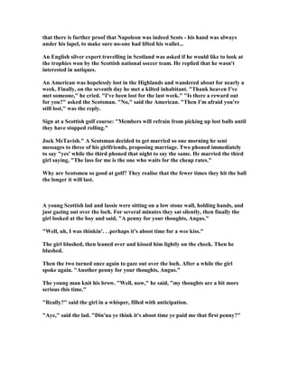 that there is further proof that apoleon was indeed Scots - his hand was always
under his lapel, to make sure no-one had lifted his wallet...
An English silver expert travelling in Scotland was asked if he would like to look at
the trophies won by the Scottish national soccer team. He replied that he wasn't
interested in antiques.
An American was hopelessly lost in the Highlands and wandered about for nearly a
week. Finally, on the seventh day he met a kilted inhabitant. Thank heaven I've
met someone, he cried. I've been lost for the last week. Is there a reward out
for you? asked the Scotsman.  o, said the American. Then I'm afraid you're
still lost, was the reply.
Sign at a Scottish golf course: Members will refrain from picking up lost balls until
they have stopped rolling.
Jock McTavish. A Scotsman decided to get married so one morning he sent
messages to three of his girlfriends, proposing marriage. Two phoned immediately
to say yes' while the third phoned that night to say the same. He married the third
girl saying, The lass for me is the one who waits for the cheap rates.
Why are Scotsmen so good at golf? They realise that the fewer times they hit the ball
the longer it will last.
A young Scottish lad and lassie were sitting on a low stone wall, holding hands, and
just gazing out over the loch. For several minutes they sat silently, then finally the
girl looked at the boy and said, A penny for your thoughts, Angus.
Well, uh, I was thinkin'. . .perhaps it's aboot time for a wee kiss.
The girl blushed, then leaned over and kissed him lightly on the cheek. Then he
blushed.
Then the two turned once again to gaze out over the loch. After a while the girl
spoke again. Another penny for your thoughts, Angus.
The young man knit his brow. Well, now, he said, my thoughts are a bit more
serious this time.
Really? said the girl in a whisper, filled with anticipation.
Aye, said the lad. Din'na ye think it's aboot time ye paid me that first penny?
 