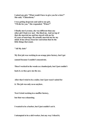 I asked one girl, What would I have to give you for a kiss?
She said, Chloroform.
I was getting desperate and said to one girl,
I'll die for you. She responded, When?
I finally met Lavonne, she was different than any
other girl I had ever met. She liked me. And on top of
that she married me and has stayed with me for
61 years of marriage. He actually married me for my
mind. It has always been her conviction that its the
little things that count.
All My Jobs
My first job was working in an orange juice factory, but I got
canned because I couldn't concentrate.
Then I worked in the woods as a lumberjack, but I just couldn't
hack it, so they gave me the axe.
After that I tried to be a tailor, but I just wasn't suited for
it. The job was only so-so anyhow.
ext I tried working in a muffler factory,
but that was exhausting.
I wanted to be a barber, but I just couldn't cut it.
I attempted to be a deli worker, but any way I sliced it,
 