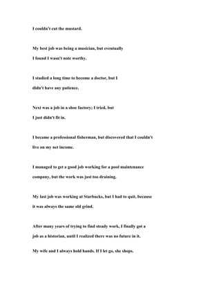 I couldn't cut the mustard.
My best job was being a musician, but eventually
I found I wasn't note worthy.
I studied a long time to become a doctor, but I
didn't have any patience.
ext was a job in a shoe factory; I tried, but
I just didn't fit in.
I became a professional fisherman, but discovered that I couldn't
live on my net income.
I managed to get a good job working for a pool maintenance
company, but the work was just too draining.
My last job was working at Starbucks, but I had to quit, because
it was always the same old grind.
After many years of trying to find steady work, I finally got a
job as a historian, until I realized there was no future in it.
My wife and I always hold hands. If I let go, she shops.
 