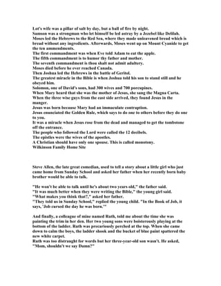 Lot's wife was a pillar of salt by day, but a ball of fire by night.
Samson was a strongman who let himself be led astray by a Jezebel like Delilah.
Moses led the Hebrews to the Red Sea, where they made unleavened bread which is
bread without any ingredients. Afterwards, Moses went up on Mount Cyanide to get
the ten ammendments.
The first commandment was when Eve told Adam to eat the apple.
The fifth commandment is to humor thy father and mother.
The seventh commandment is thou shalt not admit adultery.
Moses died before he ever reached Canada.
Then Joshua led the Hebrews in the battle of Geritol.
The greatest miracle in the Bible is when Joshua told his son to stand still and he
obeyed him.
Solomon, one of David's sons, had 300 wives and 700 porcupines.
When Mary heard that she was the mother of Jesus, she sang the Magna Carta.
When the three wise guys from the east side arrived, they found Jesus in the
manger.
Jesus was born because Mary had an immaculate contraption.
Jesus enunciated the Golden Rule, which says to do one to others before they do one
to you.
It was a miracle when Jesus rose from the dead and managed to get the tombstone
off the entrance.
The people who followed the Lord were called the 12 decibels.
The epistles were the wives of the apostles.
A Christian should have only one spouse. This is called monotony.
Wilkinson Family Home Site
Steve Allen, the late great comedian, used to tell a story about a little girl who just
came home from Sunday School and asked her father when her recently born baby
brother would be able to talk.
"He won't be able to talk until he's about two years old," the father said.
"It was much better when they were writing the Bible," the young girl said.
"What makes you think that?," asked her father.
"They told us in Sunday School," replied the young child. "In the Book of Job, it
says, 'Job cursed the day he was born.'"
And finally, a colleague of mine named Ruth, told me about the time she was
painting the trim in her den. Her two young sons were boisterously playing at the
bottom of the ladder. Ruth was precariously perched at the top. When she came
down to calm the boys, the ladder shook and the bucket of blue paint spattered the
new white carpet.
Ruth was too distraught for words but her three-year-old son wasn't. He asked,
"Mom, shouldn't we say Damn?"
 