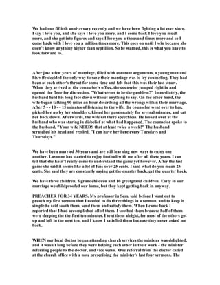 We had our fiftieth anniversary recently and we have been fighting a lot ever since.
I say I love you, and she says I love you more, and I come back I love you much
more, and she get into figures and says I love you a thousand times more and so I
come back with I love you a million times more. This goes on until I win because she
doen't know anything higher than septillion. So be warned, this is what you have to
look forward to.
After just a few years of marriage, filled with constant arguments, a young man and
his wife decided the only way to save their marriage was to try counseling. They had
been at each other's throat for some time and felt that this was their last straw.
When they arrived at the counselor's office, the counselor jumped right in and
opened the floor for discussion. What seems to be the problem? Immediately, the
husband held his long face down without anything to say. On the other hand, the
wife began talking 90 miles an hour describing all the wrongs within their marriage.
After 5 - - 10 - - 15 minutes of listening to the wife, the counselor went over to her,
picked her up by her shoulders, kissed her passionately for several minutes, and sat
her back down. Afterwards, the wife sat there speechless. He looked over at the
husband who was staring in disbelief at what had happened. The counselor spoke to
the husband, Your wife EEDS that at least twice a week! The husband
scratched his head and replied, I can have her here every Tuesdays and
Thursdays.
We have been married 50 years and are still learning new ways to enjoy one
another. Lavonne has started to enjoy football with me after all these years. I can
tell that she hasn't really come to understand the game yet however. After the last
game she said it seems like a lot of fuss over 25 cents. I said what do you mean 25
cents. She said they are constantly saying get the quarter back, get the quarter back.
We have three children, 5 grandchildren and 10 greatgrand children. Early in our
marriage we childproofed our home, but they kept getting back in anyway.
PREACHER FOR 34 YEARS. My professor in Sem. said before I went out to
preach my first sermon that I needed to do three things in a sermon, and to keep it
simple he said sooth them, send them and satisfy them. When I came back I
reported that I had accomplished all of them. I soothed them because half of them
were sleeping the the first ten minutes. I sent them alright, for most of the others got
up and left in the next ten, and I know I satisfied them because they never asked me
back.
WHE our local doctor began attending church services the minister was delighted,
and it wasn't long before they were helping each other in their work - the minister
referring people to the doctor, and vice versa. One referral from the doctor called
at the church office with a note prescribing the minister's last four sermons. The
 