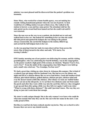 minister was most pleased until he discovered that the patient's problem was
insomnia.
Sister Mary, who worked for a home health agency, was out making her
rounds visiting homebound patients when she ran out of petrol. As luck
would have it a filling station was just a block away. She walked to the
station to borrow a can and buy some petrol. The attendant told her the
only petrol can he owned had been loaned out but she could wait until it
was returned.
Since the nun was on the way to see a patient, she decided not to wait and
walked back to her car. She looked for something in her car that she could
fill with petrol and spotted the bedpan she was taking to the patient.
Always resourceful, she carried the bedpan to the station, filled it up,
and carried the full bedpan back to her car.
As she was pouring it into her tank two men observed her from across the
street. One of them turned to the other and said, If it starts, I'm
turning Catholic.
O E Sunday morning one of our pastors was delivering his sermon, and his visiting
granddaughter, who was celebrating her fourth birthday, was in the congregation.
As the pastor reached a high point of his sermon, he shouted, Rejoice! You're free,
you're free! From the midst of the congregation, four little fingers were held up
and a small voice cried out,  o, Grandpa, I'm four now!
We had a great time visiting my sister down in Arkansas this summer. She is kind of
a redneck type gal along with her husband Lem. She had us over for dinner one
night and fed us a chicken dinner like we never had before. Good old Southern fried
chicken, plus baked chicken, grilled chicken, chicken pot pies, chicken salad and
even the dessert tasted a little like chicken. After dinner we took our stuffed bodies
and we sat out on the old porch. As we sat there two chickens came out from under
the porch and after they went a little way into the yard they fell over. they struggled
to get up and then after going a little way they fell over again. I said to my sister
What is wrong with those chickens? She said I just don't know. The way they are
dying we just can't cook them fast enough.
My sister is really unique though. She is the only women I ever knew who could do
what men assume that only they can do. She can write her name in the snow. I am
really proud of Dot.
Dot likes to read but she hates redneck murder mysteries. They are so hard to solve
because there are never any dental records.
 