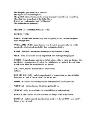 She thought a quarterback was a refund.
She tripped over a cordless phone.
She spent 20 minutes looking at the orange juice can because it said concentrate.
She asked for a price check at the Dollar Store.
It takes her two hours to watch 60 Minutes.
She sold the car for gas money!
SHE HAS CATEGORIZED MA Y ITEMS
GE DER ITEMS
ZIPLOC BAGS - male, because they hold everything in, but you can always see
right through them.
SWISS ARMY K IFE - male, because even though it appears useful for a wide
variety of work, it spends most of its time just opening bottles.
KID EYS - female, because they always go to the bathroom in pairs.
SHOE - male, because it is usually unpolished, with its tongue hanging out.
COPIER - female, because once turned off, it takes a while to warm up. Because it is
an effective reproductive device when the right buttons are pushed. Because it can
wreak havoc when the wrong buttons are pushed.
TIRE - male, because it goes bald and often is over
inflated.
HOT AIR BALLOO - male, because to get it to go anywhere you have to light a
fire under it... and, of course, there's the hot air part.
SPO GES - female, because they are soft and squeezable and retain water.
WEB PAGE - female, because it is always getting hit on.
SUBWAY - male, because it uses the same old lines to pick people up.
HOURGLASS - female, because over time, the weight shifts to the bottom.
HAMMER - male, because it hasn't evolved much over the last 5,000 years, but it's
handy to have around.
 