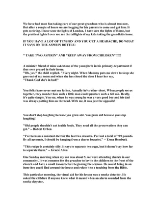 We have had most fun taking care of our great grandson who is almost two now.
But after a couple of hours we are begging for his parents to come and get him. It
gets so tiring. I have seen the lights of London, I have seen the lights of Rome, but
the prettiest lights I ever see are the taillights of my kids taking the grandkids home.
IF YOU HAVE A LOT OF TE SIO A D YOU GET A HEADACHE, DO WHAT
IT SAYS O THE ASPIRI BOTTLE:
 TAKE TWO ASPIRI  A D KEEP AWAY FROM CHILDRE !!!!!
A minister friend of mine asked one of the youngsters in his primary department if
they ever prayed in their home.
Oh, yes, the child replied. Every night. When Mommy puts me down to sleep she
goes out of my room and when she has closed the door I hear her say,
Thank God she's in bed!
You folks have never met my father. Actually he's rather short. When people see us
together, they wonder how such a little man could produce such a tall son. Really,
it's quite simple. You see, when he was young he was a very good boy and his dad
was always patting him on the head. With me, it was just the opposite!
You don't stop laughing because you grow old. You grow old because you stop
laughing!
Old people shouldn't eat health foods. They need all the preservatives they can
get. -- Robert Orben
I've been on a constant diet for the last two decades. I've lost a total of 789 pounds.
By all accounts, I should be hanging from a charm bracelet. -- Erma Bombeck
This recipe is certainly silly. It says to separate two eggs, but it doesn't say how far
to separate them. -- Gracie Allen
One Sunday morning when my son was about 5, we were attending church in our
community. It was common for the preacher to invite the children to the front of the
church and have a small lesson before beginning the sermon. He would bring in an
item they could find around the house and relate it to a teaching from the Bible.
This particular morning, the visual aid for his lesson was a smoke detector. He
asked the children if anyone knew what it meant when an alarm sounded from the
smoke detector.
 