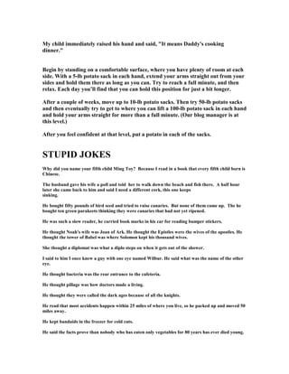 My child immediately raised his hand and said, It means Daddy's cooking
dinner.
Begin by standing on a comfortable surface, where you have plenty of room at each
side. With a 5-lb potato sack in each hand, extend your arms straight out from your
sides and hold them there as long as you can. Try to reach a full minute, and then
relax. Each day you’ll find that you can hold this position for just a bit longer.
After a couple of weeks, move up to 10-lb potato sacks. Then try 50-lb potato sacks
and then eventually try to get to where you can lift a 100-lb potato sack in each hand
and hold your arms straight for more than a full minute. (Our blog manager is at
this level.)
After you feel confident at that level, put a potato in each of the sacks.
STUPID JOKES
Why did you name your fifth child Ming Toy? Because I read in a book that every fifth child born is
Chinese.
The husband gave his wife a poll and told her to walk down the beach and fish there. A half hour
later she came back to him and said I need a different cork, this one keeps
sinking.
He bought fifty pounds of bird seed and tried to raise canaries. But none of them came up. The he
bought ten green parakeets thinking they were canaries that had not yet ripened.
He was such a slow reader, he carried book marks in his car for reading bumper stickers.
He thought oah's wife was Joan of Ark. He thought the Epistles were the wives of the apostles. He
thought the tower of Babel was where Solomon kept his thousand wives.
She thought a diplomat was what a diplo steps on when it gets out of the shower.
I said to him I once knew a guy with one eye named Wilbur. He said what was the name of the other
eye.
He thought bacteria was the rear entrance to the cafeteria.
He thought pillage was how doctors made a living.
He thought they were called the dark ages because of all the knights.
He read that most accidents happen within 25 miles of where you live, so he packed up and moved 50
miles away.
He kept bandaids in the freezer for cold cuts.
He said the facts prove than nobody who has eaten only vegetables for 80 years has ever died young.
 