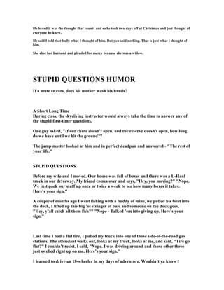 He heard it was the thought that counts and so he took two days off at Christmas and just thought of
everyone he knew.
He said I told that bully what I thought of him. But you said nothing. That is just what I thought of
him.
She shot her husband and pleaded for mercy because she was a widow.
STUPID QUESTIO S HUMOR
If a mute swears, does his mother wash his hands?
A Short Long Time
During class, the skydiving instructor would always take the time to answer any of
the stupid first-timer questions.
One guy asked, If our chute doesn't open, and the reserve doesn't open, how long
do we have until we hit the ground?
The jump master looked at him and in perfect deadpan and answered - The rest of
your life.
STUPID QUESTIO S
Before my wife and I moved. Our house was full of boxes and there was a U-Haul
truck in our driveway. My friend comes over and says, Hey, you moving?  ope.
We just pack our stuff up once or twice a week to see how many boxes it takes.
Here’s your sign.
A couple of months ago I went fishing with a buddy of mine, we pulled his boat into
the dock, I lifted up this big ’ol stringer of bass and someone on the dock goes,
Hey, y’all catch all them fish?  ope - Talked ’em into giving up. Here’s your
sign.
Last time I had a flat tire, I pulled my truck into one of those side-of-the-road gas
stations. The attendant walks out, looks at my truck, looks at me, and said, Tire go
flat? I couldn’t resist. I said,  ope. I was driving around and those other three
just swelled right up on me. Here’s your sign.
I learned to drive an 18-wheeler in my days of adventure. Wouldn’t ya know I
 