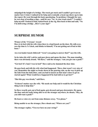 misjudged the height of a bridge. The truck got stuck and I couldn’t get it out no
matter how I tried. I radioed in for help and eventually a local cop shows up to take
the report. He went through his basic questioning. o problem. I thought for sure
he was clear of needing a sign... until he says So.. Is your truck stuck? I couldn’t
help myself! I looked at him, looked back at the rig, then back to him and said,  o
I’m delivering a bridge ...Here’s your sign!
SURPRISE HUMOR
Winner of the ‘3 Groans’ Award
Dave is in bed with his wife when there is a loud knock on the door. He rolls over,
sees the time is 3 o’clock, and thinks to himself, “I’m not getting out of bed at this
hour.”
An even louder knock followed! “Aren’t you going to answer that?” says his wife.
So he takes his wife’s advice and goes down and opens the door. The man standing
there was obviously drunk. “Hi there,” said the stranger, “can you give me a push?”
“Get lost! It’s 3am! I was in bed!” Dave said as he slammed the door shut.
He goes back and tells his wife what had happened. “Dave, that wasn’t very nice of
you. Remember the night we broke down in the pouring rain, on the way to pick up
the kids from the babysitter, and you had to knock on that man’s door to get us
started again? What would have happened if he had told us to get lost?”
“But this guy was drunk,” said Dave.
“It doesn’t matter says the wife. “He needs our help and it would be the Christian
thing to do to help him.”
So Dave wearily gets out of bed again, gets dressed and goes downstairs. He opens
the door and not easily being able to see the stranger anywhere, he shouts, “Hey, do
you still want a push?”
He hears a voice cry out from some distance away, “Yes please.”
Being unable to see the stranger, Dave shouts out, “Where are you?”
The stranger replies, “I’m over here on your swing!”
 