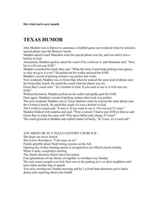 Her trial starts next month
TEXAS HUMOR
John Madden was in Denver to announce a football game one weekend when he noticed a
special phone near the Broncos' bench.
Madden asked Coach Shanahan what the special phone was for, and was told it was a
hotline to God.
Astonished, Madden quickly asked the coach if he could use it, and Shanahan said: Sure,
but it will cost you $100.
Madden scratched his head, then said: What the heck, I need help picking some games,
so why not give it a try? He pulled out his wallet and paid the $100.
Madden's record of picking winners was perfect that week.
Next weekend, Madden was in Green Bay when he noticed the same kind of phone near
the Green Bay bench. He asked the coach what the phone was for.
Green Bay's coach said:  It's a hotline to God. If you want to use it, it will cost you
$100.
Without hesitation, Madden pulled out his wallet and gladly paid the $100.
Once again, Madden's record of picking winners that week was perfect.
The next weekend, Madden was in Texas Stadium when he noticed the same phone near
the Cowboy's bench. He asked the coach if it was a hotline to God.
The Cowboy's coach said, It sure is. If you want to use it, it'll cost you 35 cents.
Madden blinked with surprise and said, Wait a minute! I had to pay $100 in Denver and
Green Bay to make the same call! Why does Dallas only charge 35 cents?
The coach grinned at Madden and replied matter-of-factly, In Texas, it's a local call.
YOU MIGHT BE IN A TEXAS COUNTRY CHURCH IF...
The doors are never locked
The Call to Worship is Y'all come on in!
People grumble about Noah letting coyotes on the Ark
Opening day of deer hunting season is recognized as an official church holiday
When it rains, everybody's smiling
The church directory doesn't have last names
Four generations of one family sit together in worship every Sunday
The only reason people ever lock their cars in the parking lot is so their neighbors can't
leave them another bag of squash
You miss worship one Sunday morning and by 2 o'clock that afternoon you've had a
dozen calls inquiring about your health
 