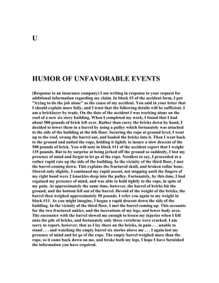 U
HUMOR OF U FAVORABLE EVE TS
(Response to an insurance company) I am writing in response to your request for
additional information regarding my claim. In block #3 of the accident form, I put
trying to do the job alone as the cause of my accident. You said in your letter that
I should explain more fully, and I trust that the following details will be sufficient. I
am a bricklayer by trade. On the date of the accident I was working alone on the
roof of a new six story building. When I completed my work, I found that I had
about 500 pounds of brick left over. Rather than carry the bricks down by hand, I
decided to lower them in a barrel by using a pulley which fortunately was attached
to the side of the building at the 6th floor. Securing the rope at ground level, I went
up to the roof, swung the barrel out, and loaded the bricks into it. Then I went back
to the ground and untied the rope, holding it tightly to insure a slow descent of the
500 pounds of brick. You will note in block #11 of the accident report that I weight
135 pounds. But to by surprise at being jerked off the ground so suddenly, I lost my
presence of mind and forgot to let go of the rope. eedless to say, I proceeded at a
rather rapid rate up the side of the building. In the vicinity of the third floor, I met
the barrel coming down. This explains the fractured skull, and broken collar bone.
Slowed only slightly, I continued my rapid ascent, not stopping until the fingers of
my right hand were 2 knuckles deep into the pulley. Fortunately, by this time, I had
regained my presence of mind, and was able to hold tightly to the rope, in spite of
my pain. At approximately the same time, however, the barrel of bricks hit the
ground, and the bottom fell out of the barrel. Devoid of the weight of the bricks, the
barrel then weighed approximately 50 pounds. I refer you again to my weight in
block #11. As you might imagine, I began a rapid descent down the side of the
building. In the vicinity of the third floor, I met the barrel coming up. This accounts
for the two fractured ankles, and the lacerations of my legs, and lower body area.
The encounter with the barrel slowed me enough to lessen my injuries when I fell
onto the pile of bricks, and fortunately only three vertebrae were cracked. I am
sorry to report, however, that as I lay there on the bricks, in pain . . . unable to
stand . . . and watching the empty barrel six stories above me . . . I again lost my
presence of mind and let go of the rope. The empty barrel weighed more than the
rope, so it came back down on me, and broke both my legs. I hope I have furnished
the information you have required.
 