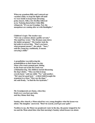 When my grandson Billy and I entered our
vacation cabin, we kept the lights off until
we were inside to keep from attracting
pesky insects. Still, a few fireflies followed
us in. oticing them before I did, Billy
whispered, "It's no use Grandpa. ow the
mosquitoes are coming after us with flashlights."
Children's Logic: The teacher says
"Give me a sentence about a public servant,"
The small boy wrote: "The fireman came down
the ladder pregnant." The teacher took the
lad aside to correct him. "Don't you know
what pregnant means?" she asked. "Sure,"
said the young boy confidently. It means
carrying a child."
A grandfather was delivering his
grandchildren to their home one day
when a fire truck zoomed past. Sitting
in the front seat of the fire truck was
a Dalmatian dog. The children started discussing
the dog's duties. "They use him to keep
crowds back," said one child. " o," said another.
"He's just for good luck." A third child brought the
argument to a close."They use the dogs,"
she said firmly, "to find the fire hydrants."
My Grandparents are funny, when they
bend over; you hear gas leaks,
and they blame their dog.
Sunday after church, a Mom asked her very young daughter what the lesson was
about. The daughter answered, "Don't be scared, you'll get your quilt."
eedless to say, the Mom was perplexed. Later in the day, the pastor stopped by for
tea and the Mom asked him what that morning's Sunday school lesson was about.
 