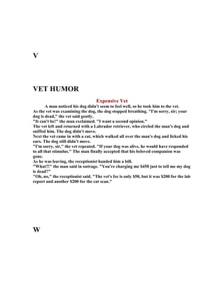 V
VET HUMOR
Expensive Vet
A man noticed his dog didn't seem to feel well, so he took him to the vet.
As the vet was examining the dog, the dog stopped breathing. I'm sorry, sir; your
dog is dead, the vet said gently.
It can't be! the man exclaimed. I want a second opinion.
The vet left and returned with a Labrador retriever, who circled the man's dog and
sniffed him. The dog didn't move.
ext the vet came in with a cat, which walked all over the man's dog and licked his
ears. The dog still didn't move.
I'm sorry, sir, the vet repeated. If your dog was alive, he would have responded
to all that stimulus. The man finally accepted that his beloved companion was
gone.
As he was leaving, the receptionist handed him a bill.
What?! the man said in outrage. You're charging me $450 just to tell me my dog
is dead?
Oh, no, the receptionist said. The vet's fee is only $50, but it was $200 for the lab
report and another $200 for the cat scan.
W
 