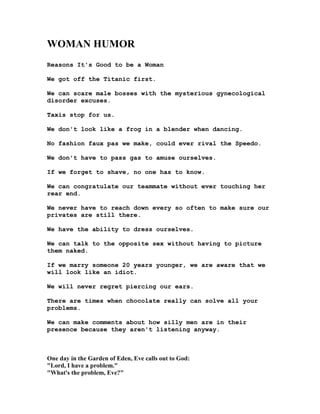 WOMA HUMOR
Reasons It's Good to be a Woman
We got off the Titanic first.
We can scare male bosses with the mysterious gynecological
disorder excuses.
Taxis stop for us.
We don't look like a frog in a blender when dancing.
No fashion faux pas we make, could ever rival the Speedo.
We don't have to pass gas to amuse ourselves.
If we forget to shave, no one has to know.
We can congratulate our teammate without ever touching her
rear end.
We never have to reach down every so often to make sure our
privates are still there.
We have the ability to dress ourselves.
We can talk to the opposite sex without having to picture
them naked.
If we marry someone 20 years younger, we are aware that we
will look like an idiot.
We will never regret piercing our ears.
There are times when chocolate really can solve all your
problems.
We can make comments about how silly men are in their
presence because they aren't listening anyway.
One day in the Garden of Eden, Eve calls out to God:
Lord, I have a problem.
What's the problem, Eve?
 