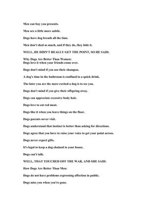 Men can buy you presents.
Men are a little more subtle.
Dogs have dog breath all the time.
Men don't shed as much, and if they do, they hide it.
WELL, HE DID 'T REALLY GET THE POI T, SO HE SAID:
Why Dogs Are Better Than Women:
Dogs love it when your friends come over.
Dogs don't mind if you use their shampoo.
A dog's time in the bathroom is confined to a quick drink.
The later you are the more excited a dog is to see you.
Dogs don't mind if you give their offspring away.
Dogs can appreciate excessive body hair.
Dogs love to eat red meat.
Dogs like it when you leave things on the floor.
Dogs parents never visit.
Dogs understand that instinct is better than asking for directions.
Dogs agree that you have to raise your voice to get your point across.
Dogs never expect gifts.
It's legal to keep a dog chained to your house.
Dogs can't talk.
WELL, THAT TOUCHED OFF THE WAR, A D SHE SAID:
How Dogs Are Better Than Men:
Dogs do not have problems expressing affection in public.
Dogs miss you when you're gone.
 