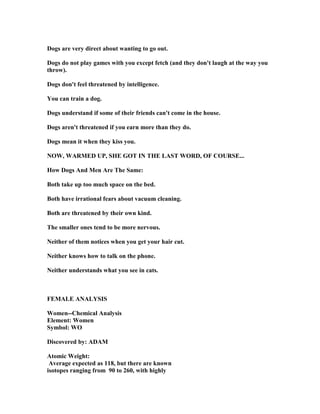 Dogs are very direct about wanting to go out.
Dogs do not play games with you except fetch (and they don't laugh at the way you
throw).
Dogs don't feel threatened by intelligence.
You can train a dog.
Dogs understand if some of their friends can't come in the house.
Dogs aren't threatened if you earn more than they do.
Dogs mean it when they kiss you.
OW, WARMED UP, SHE GOT I THE LAST WORD, OF COURSE...
How Dogs And Men Are The Same:
Both take up too much space on the bed.
Both have irrational fears about vacuum cleaning.
Both are threatened by their own kind.
The smaller ones tend to be more nervous.
either of them notices when you get your hair cut.
either knows how to talk on the phone.
either understands what you see in cats.
FEMALE A ALYSIS
Women--Chemical Analysis
Element: Women
Symbol: WO
Discovered by: ADAM
Atomic Weight:
Average expected as 118, but there are known
isotopes ranging from 90 to 260, with highly
 