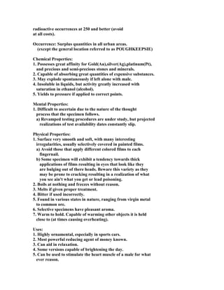 radioactive occurrences at 250 and better (avoid
at all costs).
Occurrence: Surplus quantities in all urban areas.
(except the general location referred to as POUGHKEEPSIE)
Chemical Properties:
1. Possesses great affinity for Gold(Au),silver(Ag),platinum(Pt),
and precious and semi-precious stones and minerals.
2. Capable of absorbing great quantities of expensive substances.
3. May explode spontaneously if left alone with male.
4. Insoluble in liquids, but activity greatly increased with
saturation in ethanol (alcohol).
5. Yields to pressure if applied to correct points.
Mental Properties:
1. Difficult to ascertain due to the nature of the thought
process that the specimen follows.
a) Revamped testing procedures are under study, but projected
realizations of test availability dates constantly slip.
Physical Properties:
1. Surface very smooth and soft, with many interesting
irregularities, usually selectively covered in painted films.
a) Avoid those that apply different colored films to each
fingernail.
b) Some specimen will exhibit a tendency towards thick
applications of films resulting in eyes that look like they
are bulging out of there heads. Beware this variety as they
may be prone to cracking resulting in a realization of what
you see ain't what you get or lead poisoning.
2. Boils at nothing and freezes without reason.
3. Melts if given proper treatment.
4. Bitter if used incorrectly.
5. Found in various states in nature, ranging from virgin metal
to common ore.
6. Selective specimens have pleasant aroma.
7. Warm to hold. Capable of warming other objects it is held
close to (at times causing overheating).
Uses:
1. Highly ornamental, especially in sports cars.
2. Most powerful reducing agent of money known.
3. Can aid in relaxation.
4. Some versions capable of brightening the day.
5. Can be used to stimulate the heart muscle of a male for what
ever reason.
 