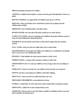 different meaning to parents in a family...
AM ESIA: condition that enables a woman who has gone through labor to have sex
again.
BOTTLE FEEDI G: an opportunity for Daddy to get up at 2 AM too.
DEFE SE: what you'd better have around the yard if you're going to let the
children play outside.
DROOLI G: how teething babies wash their chins.
DUMB WAITER: one who asks if the kids would care to order dessert.
FAMILY PLA I G: the art of spacing your children the proper distance apart to
keep you from falling into financial disaster.
FEEDBACK: the inevitable result when a baby doesn't appreciate the strained
carrots.
FULL AME: what you call your child when you're mad at him.
GRA DPARE TS: the people who think your children are wonderful even though
they're sure you're not raising them right.
HEARSAY: what toddlers do when anyone mutters a dirty word.
IMPREG ABLE: a woman whose memory of labor is still vivid.
I DEPE DE T: how we want our children to be as long as they do everything we
say.
LOOK OUT!: what it's too late for your child to do by the time you scream it.
OWWW: the first word spoken by children with older siblings.
PRE ATAL: when your life was still somewhat your own.
PREPARED CHILDBIRTH: a contradiction in terms.
PUDDLE: a small body of water that draws other small bodies wearing dry shoes.
SHOW OFF: a child who is more talented than yours.
STERILIZE: what you do to your first baby's pacifier by boiling it and to your last
baby's pacifier by blowing on it.
 
