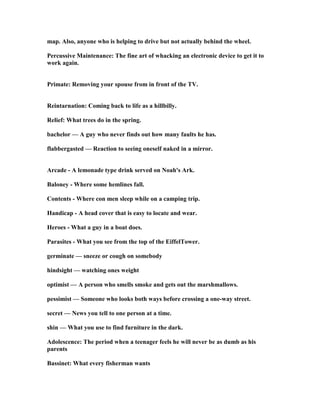 map. Also, anyone who is helping to drive but not actually behind the wheel.
Percussive Maintenance: The fine art of whacking an electronic device to get it to
work again.
Primate: Removing your spouse from in front of the TV.
Reintarnation: Coming back to life as a hillbilly.
Relief: What trees do in the spring.
bachelor — A guy who never finds out how many faults he has.
flabbergasted — Reaction to seeing oneself naked in a mirror.
Arcade - A lemonade type drink served on oah's Ark.
Baloney - Where some hemlines fall.
Contents - Where con men sleep while on a camping trip.
Handicap - A head cover that is easy to locate and wear.
Heroes - What a guy in a boat does.
Parasites - What you see from the top of the EiffelTower.
germinate — sneeze or cough on somebody
hindsight — watching ones weight
optimist — A person who smells smoke and gets out the marshmallows.
pessimist — Someone who looks both ways before crossing a one-way street.
secret — ews you tell to one person at a time.
shin — What you use to find furniture in the dark.
Adolescence: The period when a teenager feels he will never be as dumb as his
parents
Bassinet: What every fisherman wants
 