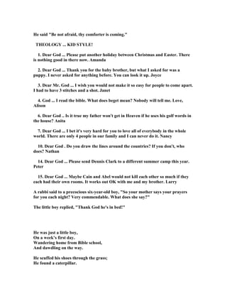 He said "Be not afraid, thy comforter is coming."
THEOLOGY ... KID STYLE!
1. Dear God ... Please put another holiday between Christmas and Easter. There
is nothing good in there now. Amanda
2. Dear God ... Thank you for the baby brother, but what I asked for was a
puppy. I never asked for anything before. You can look it up. Joyce
3. Dear Mr. God ... I wish you would not make it so easy for people to come apart.
I had to have 3 stitches and a shot. Janet
4. God ... I read the bible. What does beget mean? obody will tell me. Love,
Alison
6. Dear God .. Is it true my father won't get in Heaven if he uses his golf words in
the house? Anita
7. Dear God ... I bet it's very hard for you to love all of everybody in the whole
world. There are only 4 people in our family and I can never do it. ancy
10. Dear God . Do you draw the lines around the countries? If you don't, who
does? athan
14. Dear God ... Please send Dennis Clark to a different summer camp this year.
Peter
15. Dear God ... Maybe Cain and Abel would not kill each other so much if they
each had their own rooms. It works out OK with me and my brother. Larry
A rabbi said to a precocious six-year-old boy, "So your mother says your prayers
for you each night? Very commendable. What does she say?"
The little boy replied, "Thank God he's in bed!"
He was just a little boy,
On a week’s first day.
Wandering home from Bible school,
And dawdling on the way.
He scuffed his shoes through the grass;
He found a caterpillar.
 