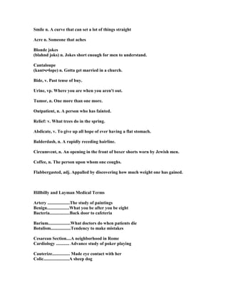 Smile n. A curve that can set a lot of things straight
Acre n. Someone that aches
Blonde jokes
(blahnd joks) n. Jokes short enough for men to understand.
Cantaloupe
(kant•e•lope) n. Gotta get married in a church.
Bide, v. Past tense of buy.
Urine, vp. Where you are when you aren't out.
Tumor, n. One more than one more.
Outpatient, n. A person who has fainted.
Relief: v. What trees do in the spring.
Abdicate, v. To give up all hope of ever having a flat stomach.
Balderdash, n. A rapidly receding hairline.
Circumvent, n. An opening in the front of boxer shorts worn by Jewish men.
Coffee, n. The person upon whom one coughs.
Flabbergasted, adj. Appalled by discovering how much weight one has gained.
Hillbilly and Layman Medical Terms
Artery ....................The study of paintings
Benign....................What you be after you be eight
Bacteria..................Back door to cafeteria
Barium....................What doctors do when patients die
Botulism..................Tendency to make mistakes
Cesarean Section....A neighborhood in Rome
Cardiology ............ Advance study of poker playing
Cauterize................ Made eye contact with her
Colic.......................A sheep dog
 