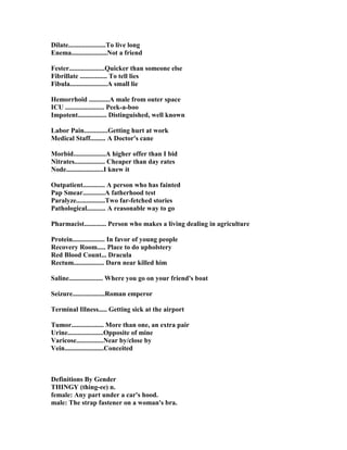 Dilate......................To live long
Enema..................... ot a friend
Fester.....................Quicker than someone else
Fibrillate ................ To tell lies
Fibula......................A small lie
Hemorrhoid ............A male from outer space
ICU ....................... Peek-a-boo
Impotent................. Distinguished, well known
Labor Pain..............Getting hurt at work
Medical Staff......... A Doctor's cane
Morbid...................A higher offer than I bid
itrates.................. Cheaper than day rates
ode......................I knew it
Outpatient............. A person who has fainted
Pap Smear.............A fatherhood test
Paralyze.................Two far-fetched stories
Pathological........... A reasonable way to go
Pharmacist............. Person who makes a living dealing in agriculture
Protein................... In favor of young people
Recovery Room..... Place to do upholstery
Red Blood Count... Dracula
Rectum.................. Darn near killed him
Saline.................... Where you go on your friend's boat
Seizure...................Roman emperor
Terminal Illness..... Getting sick at the airport
Tumor................... More than one, an extra pair
Urine.....................Opposite of mine
Varicose................ ear by/close by
Vein.......................Conceited
Definitions By Gender
THI GY (thing-ee) n.
female: Any part under a car's hood.
male: The strap fastener on a woman's bra.
 
